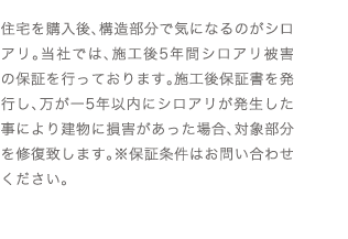 住宅を購入後、構造部分で気になるのがシロアリ。当社では、施工後5年間シロアリ被害の保証を行っております。施工後保証書を発行し、万が一5年以内にシロアリが発生した事により建物に損害があった場合、対象部分を修復致します。※保証条件はお問い合わせください。