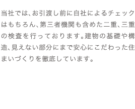 当社では、お引渡し前に自社によるチェックはもちろん、第三者機関も含めた二重、三重の検査を行っております。建物の基礎や構造、見えない部分にまで安心にこだわった住まいづくりを徹底しています。