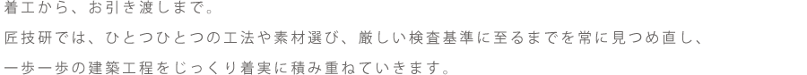 着工から、お引き渡しまで。匠技研では、ひとつひとつの工法や素材選び、厳しい検査基準に至るまでを常に見つめ直し、
一歩一歩の建築工程をじっくり着実に積み重ねていきます。