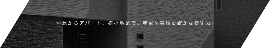 戸建からアパート、狭小地まで。豊富な実績と確かな技術力。